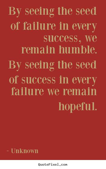 By seeing the seed of failure in every success, we remain humble... Unknown famous success quote