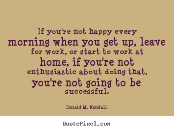 If you're not happy every morning when you.. Donald M. Kendall good success quotes