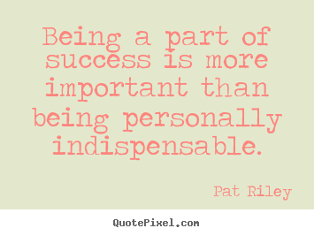 Being a part of success is more important than being personally indispensable. Pat Riley famous success quote