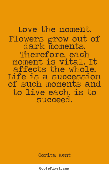 Love the moment. flowers grow out of dark moments... Corita Kent best success quotes