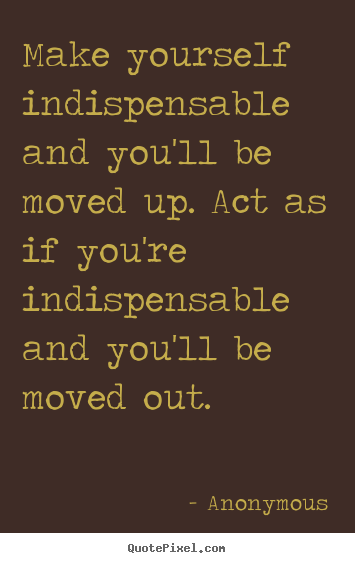 Anonymous picture quotes - Make yourself indispensable and you'll be moved up. act as if you're indispensable.. - Success quotes