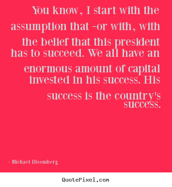 Success quotes - You know, i start with the assumption that -or with, with the belief..