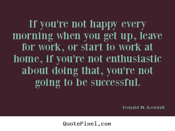 If you're not happy every morning when you get up, leave for work, or.. Donald M. Kendall  success quotes