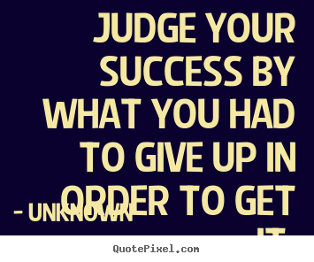Success quotes - Judge your success by what you had to give up in order to get it.