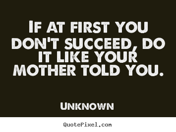 If at first you don't succeed, do it like your mother told you. Unknown best success quote