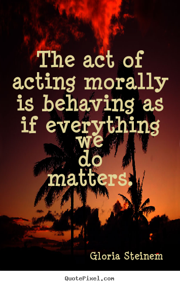 Success sayings - The act of acting morally is behaving as if everything we do..