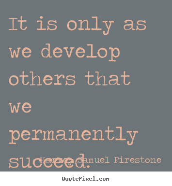 It is only as we develop others that we permanently succeed. Harvey Samuel Firestone good success quotes