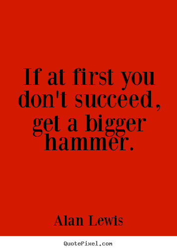 If at first you don't succeed, get a bigger hammer. Alan Lewis great success quotes