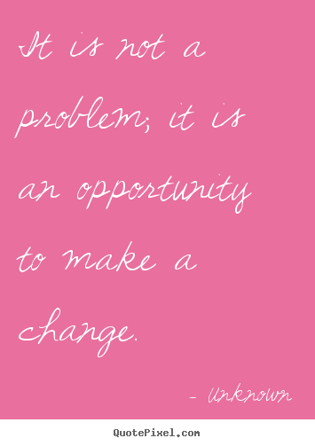 It is not a problem; it is an opportunity to make a change. Unknown good success quotes