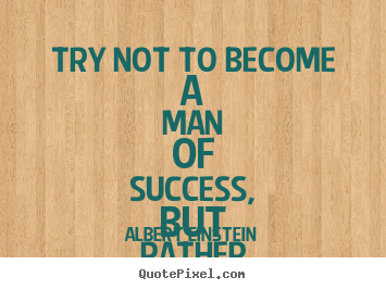 Albert Einstein picture quotes - Try not to become a man of success, but rather try to become a man.. - Success quote