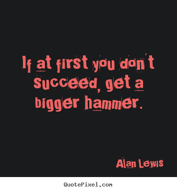 If at first you don't succeed, get a bigger hammer. Alan Lewis  success quotes