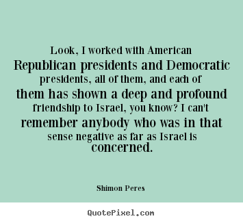 Look, i worked with american republican presidents.. Shimon Peres greatest friendship quotes