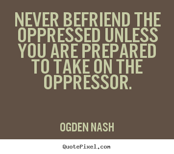 Never befriend the oppressed unless you are prepared.. Ogden Nash famous friendship quotes
