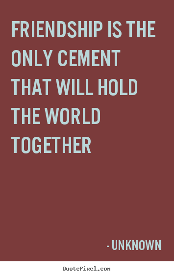 Unknown picture quotes - Friendship is the only cement that will hold the world.. - Friendship quotes