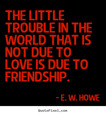 Create picture quotes about friendship - The little trouble in the world that is not due to love is due..