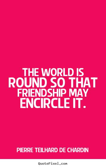 The world is round so that friendship may encircle it. Pierre Teilhard De Chardin great friendship quote