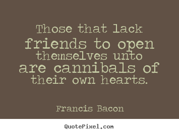 Those that lack friends to open themselves unto are cannibals.. Francis Bacon great friendship quote