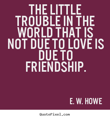 Create picture sayings about friendship - The little trouble in the world that is not..