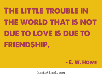 Quotes about friendship - The little trouble in the world that is not due to love is due..