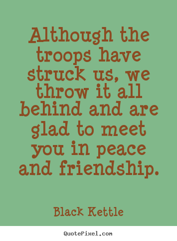 Quotes about friendship - Although the troops have struck us, we throw it all behind and..
