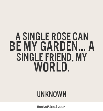 Friendship quote - A single rose can be my garden... a single friend, my world.
