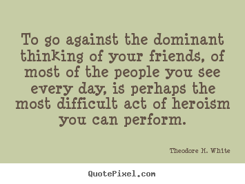 To go against the dominant thinking of your friends, of most of the people.. Theodore H. White popular friendship quotes