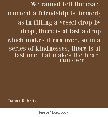 We cannot tell the exact moment a friendship.. Donna Roberts great friendship quotes