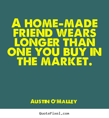 A home-made friend wears longer than one you buy in the market. Austin O'Malley top friendship quotes