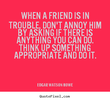 When a friend is in trouble, don't annoy him by asking.. Edgar Watson Howe top friendship quotes