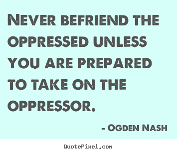 Never befriend the oppressed unless you are prepared to.. Ogden Nash famous friendship quotes