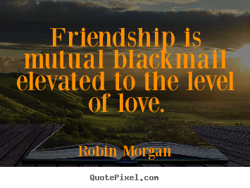 Robin Morgan picture quote - Friendship is mutual blackmail elevated to the level of love. - Friendship quotes