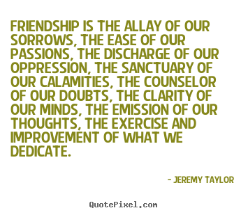 Jeremy Taylor picture quotes - Friendship is the allay of our sorrows, the ease of our.. - Friendship quotes