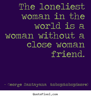 George Santayana  &nbsp;&nbsp;(more) picture quotes - The loneliest woman in the world is a woman without a close.. - Friendship quote