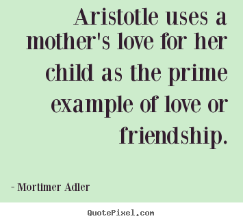 Aristotle uses a mother's love for her child as the prime.. Mortimer Adler  friendship quotes