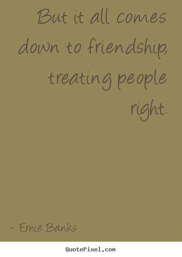 Ernie Banks picture quote - But it all comes down to friendship, treating people right. - Friendship sayings
