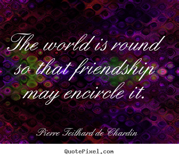 The world is round so that friendship may encircle it. Pierre Teilhard De Chardin greatest friendship quotes