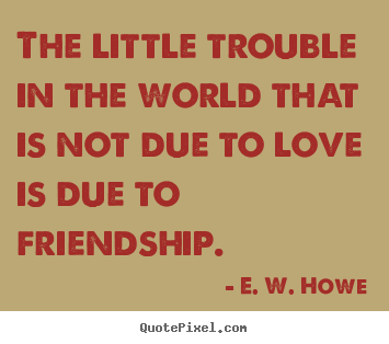 The little trouble in the world that is.. E. W. Howe good friendship quote