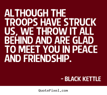 Although the troops have struck us, we throw it.. Black Kettle  friendship quote