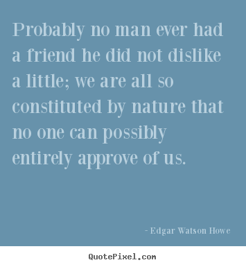 Probably no man ever had a friend he did not dislike a little;.. Edgar Watson Howe popular friendship quotes