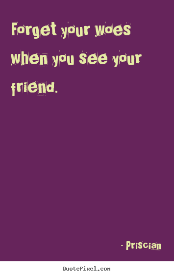 Forget your woes when you see your friend. Priscian good friendship quote
