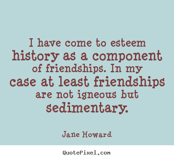 I have come to esteem history as a component of friendships... Jane Howard best friendship sayings