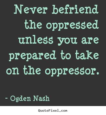 Never befriend the oppressed unless you are prepared.. Ogden Nash best friendship quotes