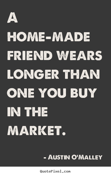 A home-made friend wears longer than one you buy.. Austin O'Malley  friendship quotes