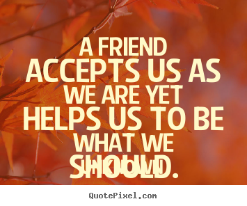 Quote about friendship - A friend accepts us as we are yet helps us to be what we..