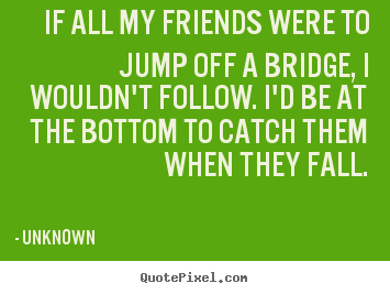 If all my friends were to jump off a bridge, i wouldn't follow. i'd.. Unknown  friendship quote