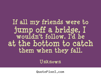 Quotes about friendship - If all my friends were to jump off a bridge, i wouldn't follow. i'd..