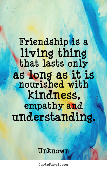 Friendship is a living thing that lasts only as long as it is nourished.. Unknown  friendship quotes