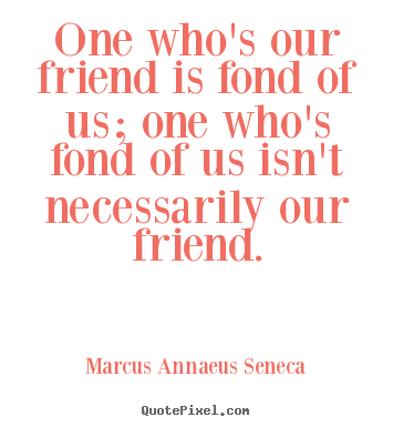 Marcus Annaeus Seneca picture quotes - One who's our friend is fond of us; one who's fond of us isn't necessarily.. - Friendship sayings