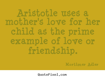 Create picture quotes about friendship - Aristotle uses a mother's love for her child as the prime example..