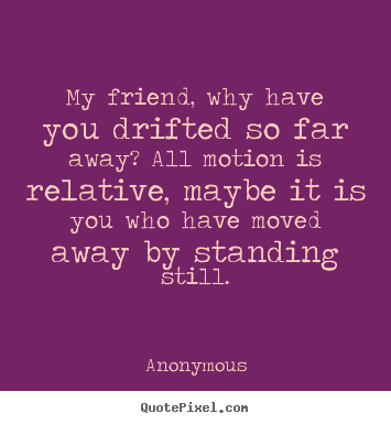 My friend, why have you drifted so far away? all motion is relative,.. Anonymous  friendship quotes